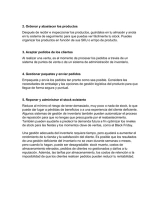 2. Ordenar y abastecer los productos
Después de recibir e inspeccionar los productos, guárdalos en tu almacén y anota
en tu sistema de seguimiento para que puedas ver fácilmente tu stock. Puedes
organizar los productos en función de sus SKU o el tipo de producto.
3. Aceptar pedidos de los clientes
Al realizar una venta, es el momento de procesar los pedidos a través de un
sistema de puntos de venta o de un sistema de administración de inventario.
4. Gestionar paquetes y enviar pedidos
Empaqueta y envía los pedidos tan pronto como sea posible. Considera las
necesidades de embalaje y las opciones de gestión logística del producto para que
llegue de forma segura y puntual.
5. Reponer y administrar el stock existente
Reduce al mínimo el riesgo de tener demasiado, muy poco o nada de stock, lo que
puede dar lugar a pérdidas de beneficios o a una experiencia del cliente deficiente.
Algunos sistemas de gestión de inventario también pueden automatizar el proceso
de reposición para que no tengas que preocuparte por el reabastecimiento.
También pueden ayudarte a predecir la demanda futura a fin optimizar los niveles
de stock para las fiestas y los momentos clave de ventas, como el Black Friday.
Una gestión adecuada del inventario requiere tiempo, pero ayudará a aumentar el
rendimiento de tu tienda y la satisfacción del cliente. Es posible que los resultados
de una gestión deficiente del inventario no se vean durante semanas o meses,
pero cuando lo hagan, puede ser desagradable: stock muerto, costos de
almacenamiento elevados, pedidos de clientes no gestionados y daños a tu
reputación. Además, las tarifas por almacenamiento, los costos de retención o la
imposibilidad de que los clientes realicen pedidos pueden reducir tu rentabilidad.
 