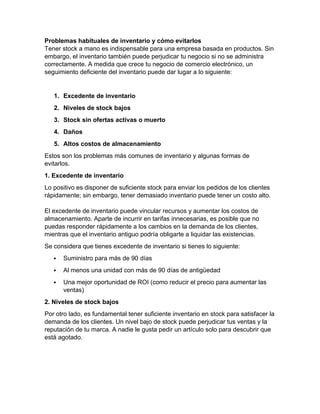 Problemas habituales de inventario y cómo evitarlos
Tener stock a mano es indispensable para una empresa basada en productos. Sin
embargo, el inventario también puede perjudicar tu negocio si no se administra
correctamente. A medida que crece tu negocio de comercio electrónico, un
seguimiento deficiente del inventario puede dar lugar a lo siguiente:
1. Excedente de inventario
2. Niveles de stock bajos
3. Stock sin ofertas activas o muerto
4. Daños
5. Altos costos de almacenamiento
Estos son los problemas más comunes de inventario y algunas formas de
evitarlos.
1. Excedente de inventario
Lo positivo es disponer de suficiente stock para enviar los pedidos de los clientes
rápidamente; sin embargo, tener demasiado inventario puede tener un costo alto.
El excedente de inventario puede vincular recursos y aumentar los costos de
almacenamiento. Aparte de incurrir en tarifas innecesarias, es posible que no
puedas responder rápidamente a los cambios en la demanda de los clientes,
mientras que el inventario antiguo podría obligarte a liquidar las existencias.
Se considera que tienes excedente de inventario si tienes lo siguiente:
 Suministro para más de 90 días
 Al menos una unidad con más de 90 días de antigüedad
 Una mejor oportunidad de ROI (como reducir el precio para aumentar las
ventas)
2. Niveles de stock bajos
Por otro lado, es fundamental tener suficiente inventario en stock para satisfacer la
demanda de los clientes. Un nivel bajo de stock puede perjudicar tus ventas y la
reputación de tu marca. A nadie le gusta pedir un artículo solo para descubrir que
está agotado.
 