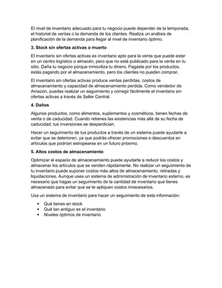 El nivel de inventario adecuado para tu negocio puede depender de la temporada,
el historial de ventas o la demanda de los clientes. Realiza un análisis de
planificación de la demanda para llegar al nivel de inventario óptimo.
3. Stock sin ofertas activas o muerto
El inventario sin ofertas activas es inventario apto para la venta que puede estar
en un centro logístico o almacén, pero que no está publicado para la venta en tu
sitio. Daña tu negocio porque inmoviliza tu dinero. Pagaste por los productos,
estás pagando por el almacenamiento, pero los clientes no pueden comprar.
El inventario sin ofertas activas produce ventas perdidas, costos de
almacenamiento y capacidad de almacenamiento perdida. Como vendedor de
Amazon, puedes realizar un seguimiento y corregir fácilmente el inventario sin
ofertas activas a través de Seller Central.
4. Daños
Algunos productos, como alimentos, suplementos y cosméticos, tienen fechas de
venta o de caducidad. Cuando retienes las existencias más allá de su fecha de
caducidad, tus inversiones se desperdician.
Hacer un seguimiento de tus productos a través de un sistema puede ayudarte a
evitar que se deterioren, ya que podrás ofrecer promociones o descuentos en
artículos que podrían estropearse en un futuro próximo.
5. Altos costos de almacenamiento
Optimizar el espacio de almacenamiento puede ayudarte a reducir los costos y
almacenar los artículos que se venden rápidamente. No realizar un seguimiento de
tu inventario puede suponer costos más altos de almacenamiento, retiradas y
liquidaciones. Aunque uses un sistema de administración de inventario externo, es
necesario que hagas un seguimiento de la cantidad de inventario que tienes
almacenado para evitar que se te apliquen costos innecesarios.
Usa un sistema de inventario para hacer un seguimiento de esta información:
 Qué tienes en stock
 Qué tan antiguo es el inventario
 Niveles óptimos de inventario
 