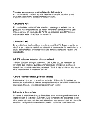 Técnicas comunes para la administración de inventario
A continuación, se presenta algunas de las técnicas más utilizadas que te
ayudarán a administrar correctamente tu inventario.
1. Inventario ABC
Es un método de clasificación de inventario que te ayuda a diferenciar los
productos más importantes de los menos importantes para tu negocio. Este
método se basa en el principio de Pareto que establece que el 80% de los
resultados proviene del 20% de los esfuerzos.
2. Inventario XYZ
Es un método de clasificación de inventario parecido al ABC, que se centra en
clasificar los productos según la variabilidad de su demanda. En otras palabras, te
ayuda a entender qué productos tienen una demanda constante y cuáles una
impredecible.
3. PEPS (primeras entradas, primeras salidas)
También conocido en inglés como FIFO (first in, first out), es un método de
inventario que establece que los primeros artículos en ingresar al almacén,
deberán ser los primeros en salir. Gracias a PEPS, la mercancía que más tiempo
lleva en el almacén es la primera en salir.
4. UEPS (últimas entradas, primeras salidas)
Comúnmente conocido por sus siglas en inglés LIFO (last in, first out) es un
método de inventario que se basa en la premisa de que los últimos productos en
ingresar al almacén, deberían ser los primeros en vender.
5. Inventario de seguridad
Se refiere al inventario extra que debes tener en el almacén para hacer frente a
imprevistos en la cadena de suministro. Está estrechamente relacionado con el
nivel de servicio, pues mientras más alto quieres que sea tu nivel de servicio, más
inventario de seguridad deberás tener para no quedar mal con tus clientes.
 