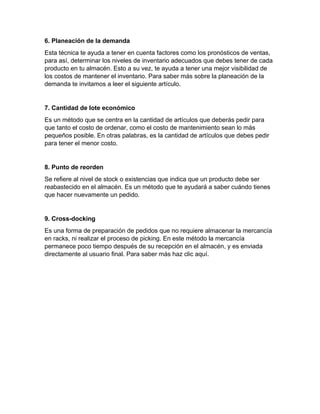 6. Planeación de la demanda
Esta técnica te ayuda a tener en cuenta factores como los pronósticos de ventas,
para así, determinar los niveles de inventario adecuados que debes tener de cada
producto en tu almacén. Esto a su vez, te ayuda a tener una mejor visibilidad de
los costos de mantener el inventario. Para saber más sobre la planeación de la
demanda te invitamos a leer el siguiente artículo.
7. Cantidad de lote económico
Es un método que se centra en la cantidad de artículos que deberás pedir para
que tanto el costo de ordenar, como el costo de mantenimiento sean lo más
pequeños posible. En otras palabras, es la cantidad de artículos que debes pedir
para tener el menor costo.
8. Punto de reorden
Se refiere al nivel de stock o existencias que indica que un producto debe ser
reabastecido en el almacén. Es un método que te ayudará a saber cuándo tienes
que hacer nuevamente un pedido.
9. Cross-docking
Es una forma de preparación de pedidos que no requiere almacenar la mercancía
en racks, ni realizar el proceso de picking. En este método la mercancía
permanece poco tiempo después de su recepción en el almacén, y es enviada
directamente al usuario final. Para saber más haz clic aquí.
 