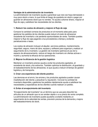 Ventajas de la administración de inventario
La administración de inventario ayuda a garantizar que rara vez haya demasiado o
muy poco stock a mano, lo que limita el riesgo de quedarte sin stock o pagar por
guardar en almacenes stock que no vendes. Te ayuda a ahorrar dinero, mejorar el
flujo de caja y satisfacer las necesidades de tus clientes.
1. Reducir los costos de almacén y mejorar el flujo de caja
Comprar la cantidad correcta de productos en el momento adecuado para
gestionar los pedidos de los clientes puede reducir el costo de almacenar
excedente de inventario o de perderse oportunidades de venta. También puedes
mejorar tu flujo de caja pagando a tus proveedores a tiempo y evitando
penalizaciones o tasas.
Los costos de almacén incluyen el alquiler, servicios públicos, mantenimiento,
seguridad, seguro, mano de obra, equipos y software para organizar y realizar un
seguimiento de tu inventario. La gestión de inventario optimiza el uso de tu
espacio de almacenamiento, reduce el riesgo de inventario sin ofertas activas o
muerto y aumenta la eficacia de tus operaciones.
2. Mejorar la eficiencia de la gestión logística
Mantener un inventario preciso ayuda a evitar los productos agotados, el
excedente de stock y los extravíos. También optimiza la distribución, el guardado y
el reabastecimiento de los almacenes, lo que ayuda a reducir el tiempo de gestión
logística y de transporte.
3. Crear una experiencia del cliente positiva
Las demoras en el envío, los errores y los productos agotados pueden causar
insatisfacción del cliente y perjudicar tu reputación. Conocer la cantidad de
inventario disponible y gestionar los pedidos rápidamente ayuda a satisfacer las
necesidades y expectativas de los clientes cuando realizan un pedido.
4. Evitar el envejecimiento del inventario
“Envejecimiento del inventario” es un término que se usa para describir los
artículos de un almacén que no se venden rápido o a su precio de venta completo.
La administración de inventario puede ayudarte a evitarlo mediante un
seguimiento de la velocidad de ventas, previsión precisa de la demanda y mejora
del reabastecimiento de stock.
 