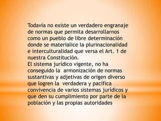 Todavía no existe un verdadero engranaje
de normas que permita desarrollarnos
como un pueblo de libre determinación
donde se materialice la plurinacionalidad
e interculturalidad que versa el Art. 1 de
nuestra Constitución.
El sistema jurídico vigente, no ha
conseguido la armonización de normas
sustantivas y adjetivas de origen diverso
que logren la verdadera y pacífica
convivencia de varios sistemas jurídicos y
que den su cumplimiento por parte de la
población y las propias autoridades
 