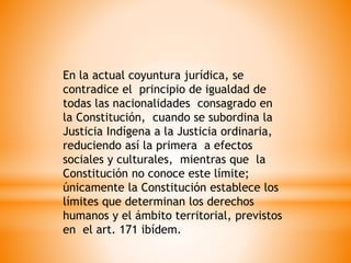 En la actual coyuntura jurídica, se
contradice el principio de igualdad de
todas las nacionalidades consagrado en
la Constitución, cuando se subordina la
Justicia Indígena a la Justicia ordinaria,
reduciendo así la primera a efectos
sociales y culturales, mientras que la
Constitución no conoce este límite;
únicamente la Constitución establece los
límites que determinan los derechos
humanos y el ámbito territorial, previstos
en el art. 171 ibídem.
 