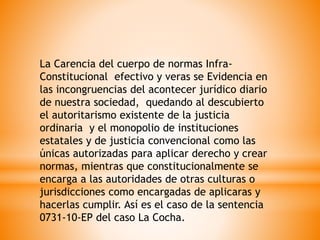 La Carencia del cuerpo de normas Infra-
Constitucional efectivo y veras se Evidencia en
las incongruencias del acontecer jurídico diario
de nuestra sociedad, quedando al descubierto
el autoritarismo existente de la justicia
ordinaria y el monopolio de instituciones
estatales y de justicia convencional como las
únicas autorizadas para aplicar derecho y crear
normas, mientras que constitucionalmente se
encarga a las autoridades de otras culturas o
jurisdicciones como encargadas de aplicaras y
hacerlas cumplir. Así es el caso de la sentencia
0731-10-EP del caso La Cocha.
 