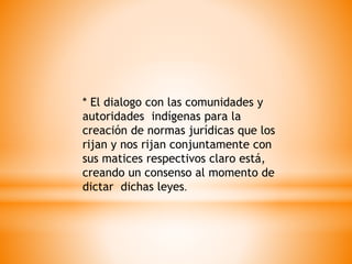 * El dialogo con las comunidades y
autoridades indígenas para la
creación de normas jurídicas que los
rijan y nos rijan conjuntamente con
sus matices respectivos claro está,
creando un consenso al momento de
dictar dichas leyes.
 