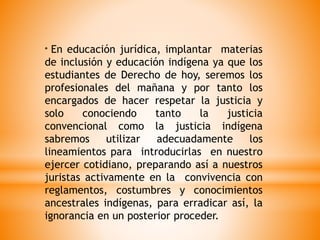 * En educación jurídica, implantar materias
de inclusión y educación indígena ya que los
estudiantes de Derecho de hoy, seremos los
profesionales del mañana y por tanto los
encargados de hacer respetar la justicia y
solo conociendo tanto la justicia
convencional como la justicia indígena
sabremos utilizar adecuadamente los
lineamientos para introducirlas en nuestro
ejercer cotidiano, preparando así a nuestros
juristas activamente en la convivencia con
reglamentos, costumbres y conocimientos
ancestrales indígenas, para erradicar así, la
ignorancia en un posterior proceder.
 