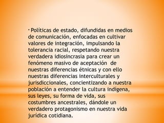 * Políticas de estado, difundidas en medios
de comunicación, enfocadas en cultivar
valores de integración, impulsando la
tolerancia racial, respetando nuestra
verdadera idiosincrasia para crear un
fenómeno masivo de aceptación de
nuestras diferencias étnicas y con ello
nuestras diferencias interculturales y
jurisdiccionales, concientizando a nuestra
población a entender la cultura indígena,
sus leyes, su forma de vida, sus
costumbres ancestrales, dándole un
verdadero protagonismo en nuestra vida
jurídica cotidiana.
 