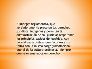 * Emerger reglamentos, que
verdaderamente protejan los derechos
jurídicos indígenas y permitan la
administración de su justicia; respetando
los principios básicos de igualdad, con
normativas exigibles que reconozca sus
fallos con la misma carga jurisdiccional
que el de la cultura ordinaria, siempre
que sean emanados en derecho.
 