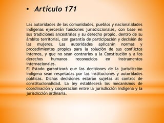 • Artículo 171
Las autoridades de las comunidades, pueblos y nacionalidades
indígenas ejercerán funciones jurisdiccionales, con base en
sus tradiciones ancestrales y su derecho propio, dentro de su
ámbito territorial, con garantía de participación y decisión de
las mujeres. Las autoridades aplicarán normas y
procedimientos propios para la solución de sus conflictos
internos, y que no sean contrarios a la Constitución y a los
derechos humanos reconocidos en instrumentos
internacionales.
El Estado garantizará que las decisiones de la jurisdicción
indígena sean respetadas por las instituciones y autoridades
públicas. Dichas decisiones estarán sujetas al control de
constitucionalidad. La ley establecerá los mecanismos de
coordinación y cooperación entre la jurisdicción indígena y la
jurisdicción ordinaria.
 