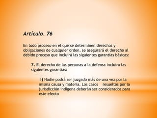 Artículo. 76
En todo proceso en el que se determinen derechos y
obligaciones de cualquier orden, se asegurará el derecho al
debido proceso que incluirá las siguientes garantías básicas:
7. El derecho de las personas a la defensa incluirá las
siguientes garantías:
i) Nadie podrá ser juzgado más de una vez por la
misma causa y materia. Los casos resueltos por la
jurisdicción indígena deberán ser considerados para
este efecto
 
