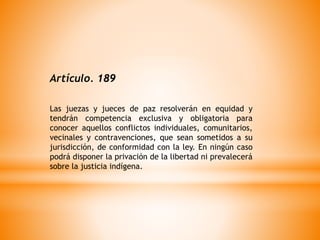 Artículo. 189
Las juezas y jueces de paz resolverán en equidad y
tendrán competencia exclusiva y obligatoria para
conocer aquellos conflictos individuales, comunitarios,
vecinales y contravenciones, que sean sometidos a su
jurisdicción, de conformidad con la ley. En ningún caso
podrá disponer la privación de la libertad ni prevalecerá
sobre la justicia indígena.
 