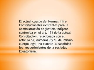 El actual cuerpo de Normas Infra-
Constitucionales existentes para la
administración de justicia indígena
contenida en el art. 171 de la actual
Constitución, relacionada con el
artículo 57, numeral 9 y 10 del mismo
cuerpo legal, no cumple a cabalidad
los requerimientos de la sociedad
Ecuatoriana.
 