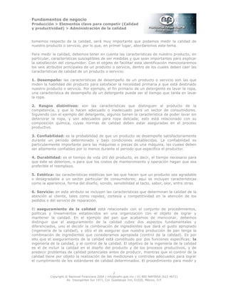 Fundamentos de negocio
Producción > Elementos clave para competir (Calidad
y productividad) > Administración de la calidad
2
Copyright © Nacional Financiera 2004 / info@nafin.gob.mx / 01 800 NAFINSA (623 4672)
Av. Insurgentes Sur 1971, Col. Guadalupe Inn, 01020, México, D.F.
tomemos respecto de la calidad, será muy importante que podamos medir la calidad de
nuestro producto o servicio, por lo que, en primer lugar, abordaremos este tema.
Para medir la calidad, debemos tener en cuenta las características de nuestro producto, en
particular, características susceptibles de ser medidas y que sean importantes para explicar
la satisfacción del consumidor. Con el objeto de facilitar esta identificación mencionaremos
los seis atributos principales de un producto o servicio, dentro de los cuales deben caer las
características de calidad de un producto o servicio:
1. Desempeño: las características de desempeño de un producto o servicio son las que
miden la habilidad del producto para satisfacer la necesidad primaria a que está destinado
nuestro producto o servicio. Por ejemplo, el fin primario de un detergente es lavar la ropa,
una característica de desempeño de un detergente puede ser el tiempo que tarda en lavar
la ropa.
2. Rasgos distintivos: son las características que distinguen al producto de la
competencia, y que lo hacen adecuado o inadecuado para un sector de consumidores.
Siguiendo con el ejemplo del detergente, algunos tienen la característica de poder lavar sin
deteriorar la ropa, y son adecuados para ropa delicada; esto está relacionado con su
composición química, cuyas normas de calidad deben estar aseguradas en el proceso
productivo.
3. Confiabilidad: es la probabilidad de que un producto se desempeñe satisfactoriamente
durante un periodo determinado y bajo condiciones establecidas. La confiabilidad es
particularmente importante para las máquinas o piezas de una máquina, las cuales deben
ser altamente confiables por lo menos durante el periodo que especifica el productor.
4. Durabilidad: es el tiempo de vida útil del producto, es decir, el tiempo necesario para
que éste se deteriore, o para que los costos de mantenimiento y operación hagan que sea
preferible el reemplazo.
5. Estética: las características estéticas son las que hacen que un producto sea agradable
o desagradable a un sector particular de consumidores; aquí se incluyen características
como la apariencia, forma del diseño, sonido, sensibilidad al tacto, sabor, olor, entre otras.
6. Servicio: en este atributo se incluyen las características que determinan la calidad de la
atención al cliente, tales como rapidez, cortesía y competitividad en la atención de los
pedidos o del servicio de reparación.
El aseguramiento de la calidad está relacionado con el conjunto de procedimientos,
políticas y lineamientos establecidos en una organización con el objeto de lograr y
mantener la calidad. En el ejemplo del pan que acabamos de mencionar, debemos
distinguir que el aseguramiento de la calidad cubre dos aspectos fundamentales y
diferenciados, uno el decidir la combinación de ingredientes que dará el gusto apropiado
(ingeniería de la calidad), y otro el de asegurar que nuestra producción de pan tenga la
combinación de ingredientes que consideramos apropiada (control de la calidad). Es por
ello que el aseguramiento de la calidad está constituido por dos funciones específicas: la
ingeniería de la calidad, y el control de la calidad. El objetivo de la ingeniería de la calidad
es el de incluir la calidad en el diseño del producto y de los procesos productivos, y de
predecir problemas de calidad potenciales antes de producir, mientras que el control de la
calidad tiene por objeto la realización de las mediciones y controles adecuados para lograr
el cumplimiento de los estándares de calidad determinados. El procedimiento para medir y
 