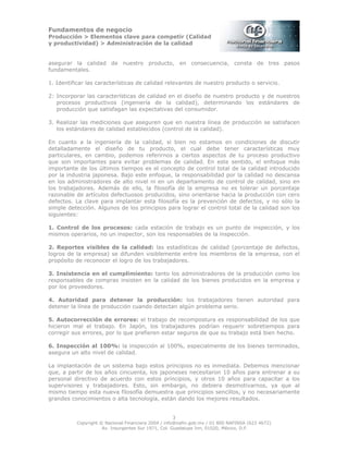 Fundamentos de negocio
Producción > Elementos clave para competir (Calidad
y productividad) > Administración de la calidad
3
Copyright © Nacional Financiera 2004 / info@nafin.gob.mx / 01 800 NAFINSA (623 4672)
Av. Insurgentes Sur 1971, Col. Guadalupe Inn, 01020, México, D.F.
asegurar la calidad de nuestro producto, en consecuencia, consta de tres pasos
fundamentales.
1. Identificar las características de calidad relevantes de nuestro producto o servicio.
2: Incorporar las características de calidad en el diseño de nuestro producto y de nuestros
procesos productivos (ingeniería de la calidad), determinando los estándares de
producción que satisfagan las expectativas del consumidor.
3. Realizar las mediciones que aseguren que en nuestra línea de producción se satisfacen
los estándares de calidad establecidos (control de la calidad).
En cuanto a la ingeniería de la calidad, si bien no estamos en condiciones de discutir
detalladamente el diseño de tu producto, el cual debe tener características muy
particulares, en cambio, podemos referirnos a ciertos aspectos de tu proceso productivo
que son importantes para evitar problemas de calidad. En este sentido, el enfoque más
importante de los últimos tiempos es el concepto de control total de la calidad introducido
por la industria japonesa. Bajo este enfoque, la responsabilidad por la calidad no descansa
en los administradores de alto nivel ni en un departamento de control de calidad, sino en
los trabajadores. Además de ello, la filosofía de la empresa no es tolerar un porcentaje
razonable de artículos defectuosos producidos, sino orientarse hacia la producción con cero
defectos. La clave para implantar esta filosofía es la prevención de defectos, y no sólo la
simple detección. Algunos de los principios para lograr el control total de la calidad son los
siguientes:
1. Control de los procesos: cada estación de trabajo es un punto de inspección, y los
mismos operarios, no un inspector, son los responsables de la inspección.
2. Reportes visibles de la calidad: las estadísticas de calidad (porcentaje de defectos,
logros de la empresa) se difunden visiblemente entre los miembros de la empresa, con el
propósito de reconocer el logro de los trabajadores.
3. Insistencia en el cumplimiento: tanto los administradores de la producción como los
responsables de compras insisten en la calidad de los bienes producidos en la empresa y
por los proveedores.
4. Autoridad para detener la producción: los trabajadores tienen autoridad para
detener la línea de producción cuando detectan algún problema serio.
5. Autocorrección de errores: el trabajo de recompostura es responsabilidad de los que
hicieron mal el trabajo. En Japón, los trabajadores podrían requerir sobretiempos para
corregir sus errores, por lo que prefieren estar seguros de que su trabajo está bien hecho.
6. Inspección al 100%: la inspección al 100%, especialmente de los bienes terminados,
asegura un alto nivel de calidad.
La implantación de un sistema bajo estos principios no es inmediata. Debemos mencionar
que, a partir de los años cincuenta, los japoneses necesitaron 10 años para entrenar a su
personal directivo de acuerdo con estos principios, y otros 10 años para capacitar a los
supervisores y trabajadores. Esto, sin embargo, no debiera desmotivarnos, ya que al
mismo tiempo esta nueva filosofía demuestra que principios sencillos, y no necesariamente
grandes conocimientos o alta tecnología, están dando los mejores resultados.
 