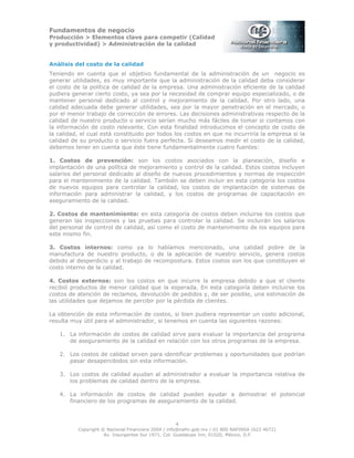 Fundamentos de negocio
Producción > Elementos clave para competir (Calidad
y productividad) > Administración de la calidad
4
Copyright © Nacional Financiera 2004 / info@nafin.gob.mx / 01 800 NAFINSA (623 4672)
Av. Insurgentes Sur 1971, Col. Guadalupe Inn, 01020, México, D.F.
Análisis del costo de la calidad
Teniendo en cuenta que el objetivo fundamental de la administración de un negocio es
generar utilidades, es muy importante que la administración de la calidad deba considerar
el costo de la política de calidad de la empresa. Una administración eficiente de la calidad
pudiera generar cierto costo, ya sea por la necesidad de comprar equipo especializado, o de
mantener personal dedicado al control y mejoramiento de la calidad. Por otro lado, una
calidad adecuada debe generar utilidades, sea por la mayor penetración en el mercado, o
por el menor trabajo de corrección de errores. Las decisiones administrativas respecto de la
calidad de nuestro producto o servicio serían mucho más fáciles de tomar si contamos con
la información de costo relevante. Con esta finalidad introducimos el concepto de costo de
la calidad, el cual está constituido por todos los costos en que no incurriría la empresa si la
calidad de su producto o servicio fuera perfecta. Si deseamos medir el costo de la calidad,
debemos tener en cuenta que éste tiene fundamentalmente cuatro fuentes:
1. Costos de prevención: son los costos asociados con la planeación, diseño e
implantación de una política de mejoramiento y control de la calidad. Estos costos incluyen
salarios del personal dedicado al diseño de nuevos procedimientos y normas de inspección
para el mantenimiento de la calidad. También se deben incluir en esta categoría los costos
de nuevos equipos para controlar la calidad, los costos de implantación de sistemas de
información para administrar la calidad, y los costos de programas de capacitación en
aseguramiento de la calidad.
2. Costos de mantenimiento: en esta categoría de costos deben incluirse los costos que
generan las inspecciones y las pruebas para controlar la calidad. Se incluirán los salarios
del personal de control de calidad, así como el costo de mantenimiento de los equipos para
este mismo fin.
3. Costos internos: como ya lo habíamos mencionado, una calidad pobre de la
manufactura de nuestro producto, o de la aplicación de nuestro servicio, genera costos
debido al desperdicio y al trabajo de recompostura. Estos costos son los que constituyen el
costo interno de la calidad.
4. Costos externos: son los costos en que incurre la empresa debido a que el cliente
recibió productos de menor calidad que la esperada. En esta categoría deben incluirse los
costos de atención de reclamos, devolución de pedidos y, de ser posible, una estimación de
las utilidades que dejamos de percibir por la pérdida de clientes.
La obtención de esta información de costos, si bien pudiera representar un costo adicional,
resulta muy útil para el administrador, si tenemos en cuenta las siguientes razones:
1. La información de costos de calidad sirve para evaluar la importancia del programa
de aseguramiento de la calidad en relación con los otros programas de la empresa.
2. Los costos de calidad sirven para identificar problemas y oportunidades que podrían
pasar desapercibidos sin esta información.
3. Los costos de calidad ayudan al administrador a evaluar la importancia relativa de
los problemas de calidad dentro de la empresa.
4. La información de costos de calidad pueden ayudar a demostrar el potencial
financiero de los programas de aseguramiento de la calidad.
 
