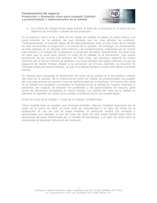 Fundamentos de negocio
Producción > Elementos clave para competir (Calidad
y productividad) > Administración de la calidad
5
Copyright © Nacional Financiera 2004 / info@nafin.gob.mx / 01 800 NAFINSA (623 4672)
Av. Insurgentes Sur 1971, Col. Guadalupe Inn, 01020, México, D.F.
5. Los costos de calidad sirven para evaluar el éxito de la empresa en el logro de sus
objetivos de mercado y calidad de sus productos.
En la práctica, entre el 60 y 90% de los costos de calidad se deben al costo interno y al
costo externo de la calidad, los que también son los más difíciles de controlar.
Tradicionalmente, la reacción típica de los administradores ante un alto costo de la calidad
ha sido incrementar la inspección y el control de la calidad, sin embargo, la consecuencia
de este enfoque es un elevado costo interno y de mantenimiento, originados por el control
más estricto y el trabajo de compostura y corrección de fallas. Actualmente, se tiene muy
en claro que la clave para reducir el costo de la calidad es la prevención. Una buena
prevención de los errores (vía práctica del Poka Yoke, por ejemplo) reducirá los costos
externos por el menor número de defectos, así como también los costos internos, ya que se
requerirá de menor trabajo debido a la corrección de errores. Además, se incurrirá en
menores costos de mantenimiento, ya que el producto tenderá a estar bien hecho al primer
intento.
Un método para presentar la información del costo de la calidad es el de construir índices
del costo de la calidad. De la misma forma como los índices de productividad nos pueden
dar una idea precisa de nuestro nivel de productividad en la empresa, los índices del costo
de la calidad nos ayudarán a entender la importancia de la calidad en nuestra empresa, y
podremos ser capaces de detectar los problemas y las oportunidades de negocio, para
tomar las decisiones apropiadas en menor tiempo. Los índices del costo de la calidad se
obtienen al registrar los costos de la calidad y dividirlos entre una medida base:
Índice de costo de la calidad = Costo de la calidad / medida base
Como medida base se pueden usar diversas medidas. Algunas medidas populares son el
costo de la mano de obra, el costo total de manufactura o el valor de venta de la
producción. El uso de una de estas medidas en particular tendrá sus ventajas y
desventajas; por ejemplo, el uso del costo de mano de obra como medida base tiene la
desventaja de estar influenciado por el cambio de tecnología, y el valor de venta tiene la
desventaja de depender del precio del producto.
 