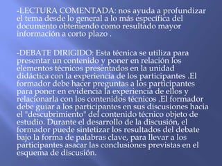 -LECTURA COMENTADA: nos ayuda a profundizar
el tema desde lo general a lo más específica del
documento obteniendo como resultado mayor
información a corto plazo .

-DEBATE DIRIGIDO: Esta técnica se utiliza para
presentar un contenido y poner en relación los
elementos técnicos presentados en la unidad
didáctica con la experiencia de los participantes .El
formador debe hacer preguntas a los participantes
para poner en evidencia la experiencia de ellos y
relacionarla con los contenidos técnicos .El formador
debe guiar a los participantes en sus discusiones hacia
el "descubrimiento" del contenido técnico objeto de
estudio. Durante el desarrollo de la discusión, el
formador puede sintetizar los resultados del debate
bajo la forma de palabras clave, para llevar a los
participantes asacar las conclusiones previstas en el
esquema de discusión.
 