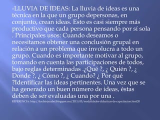 -LLUVIA DE IDEAS: La lluvia de ideas es una
técnica en la que un grupo depersonas, en
conjunto, crean ideas. Esto es casi siempre más
productivo que cada persona pensando por sí sola
. Principales usos: Cuando deseamos o
necesitamos obtener una conclusión grupal en
relación a un problema que involucra a todo un
grupo. Cuando es importante motivar al grupo,
tomando en cuenta las participaciones de todos,
bajo reglas determinadas .¿Qué ?, ¿ Quién ?, ¿
Donde ?, ¿ Cómo ?, ¿ Cuando? ¿ Por qué
?Identificar las ideas pertinentes. Una vez que se
ha generado un buen número de ideas, éstas
deben de ser evaluadas una por una .
REFERENCIA: http://kechis-jezabel.blogspot.mx/2011/05/modalidades-didacticas-de-capacitacion.html20
 