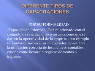 POR SU FORMALIDAD
-Capacitación Informal ; Está relacionado con el
conjunto de orientaciones o instrucciones que se
dan en la operatividad de la empresa, por ejemplo
un contador indica a un colaborador de esa área
la utilización correcta de los archivos contables o
enseña como llevar un registro de ventas o
ingresos
 