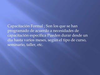 Capacitación Formal ; Son los que se han
programado de acuerdo a necesidades de
capacitación específica Pueden durar desde un
día hasta varios meses, según el tipo de curso,
seminario, taller, etc.
 