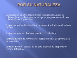 Capacitación de Orientación: para familiarizar a nuevos
colaboradores de la organización, por ejemplo en caso de los
colaboradores ingresantes.

Capacitación Vestibular: Es un sistema simulado, en el trabajo
mismo.

Capacitación en el Trabajo: práctica en el trabajo

Entrenamiento de Aprendices: período formal de aprendizaje
de un oficio.

 Entrenamiento Técnico: Es un tipo especial de preparación
técnica del trabajo
 