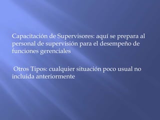 Capacitación de Supervisores: aquí se prepara al
personal de supervisión para el desempeño de
funciones gerenciales

 Otros Tipos: cualquier situación poco usual no
incluida anteriormente
 