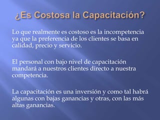 Lo que realmente es costoso es la incompetencia
ya que la preferencia de los clientes se basa en
calidad, precio y servicio.

El personal con bajo nivel de capacitación
mandará a nuestros clientes directo a nuestra
competencia.

La capacitación es una inversión y como tal habrá
algunas con bajas ganancias y otras, con las más
altas ganancias.
 