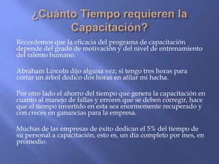 Recordemos que la eficacia del programa de capacitación
depende del grado de motivación y del nivel de entrenamiento
del talento humano.

Abraham Lincoln dijo alguna vez; si tengo tres horas para
cortar un árbol dedico dos horas en afilar mi hacha.

Por otro lado el ahorro del tiempo que genera la capacitación en
cuanto al manejo de fallas y errores que se deben corregir, hace
que el tiempo invertido en esta sea enormemente recuperado y
con creces en ganancias para la empresa.

Muchas de las empresas de éxito dedican el 5% del tiempo de
su personal a capacitación, esto es, un día completo por mes, en
promedio.
 