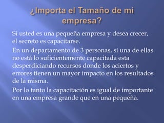 Si usted es una pequeña empresa y desea crecer,
el secreto es capacitarse.
En un departamento de 3 personas, si una de ellas
no está lo suficientemente capacitada esta
desperdiciando recursos donde los aciertos y
errores tienen un mayor impacto en los resultados
de la misma.
Por lo tanto la capacitación es igual de importante
en una empresa grande que en una pequeña.
 