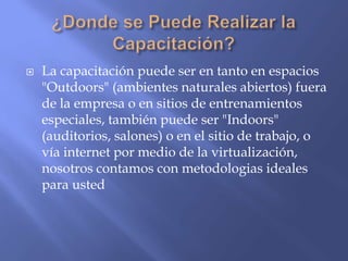    La capacitación puede ser en tanto en espacios
    "Outdoors" (ambientes naturales abiertos) fuera
    de la empresa o en sitios de entrenamientos
    especiales, también puede ser "Indoors"
    (auditorios, salones) o en el sitio de trabajo, o
    vía internet por medio de la virtualización,
    nosotros contamos con metodologias ideales
    para usted
 