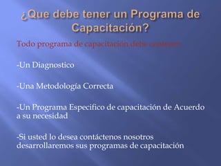 Todo programa de capacitación debe contener:

-Un Diagnostico

-Una Metodología Correcta

-Un Programa Especifico de capacitación de Acuerdo
a su necesidad

-Si usted lo desea contáctenos nosotros
desarrollaremos sus programas de capacitación
 