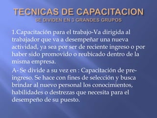 1.Capacitación para el trabajo-Va dirigida al
trabajador que va a desempeñar una nueva
actividad, ya sea por ser de reciente ingreso o por
haber sido promovido o reubicado dentro de la
misma empresa.
A- Se divide a su vez en : Capacitación de pre-
ingreso. Se hace con fines de selección y busca
brindar al nuevo personal los conocimientos,
habilidades o destrezas que necesita para el
desempeño de su puesto.
 