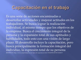 Es una serie de acciones encaminadas a
desarrollar actividades y mejorar actitudes en los
trabajadores. Se busca lograr la realización
individual, al mismo tiempo que los objetivos de
la empresa. Busca el crecimiento integral de la
persona y la expansión total de sus aptitudes y
habilidades, todo esto con una visión de largo
plazo. El desarrollo incluye la capacitación, pero
busca principalmente la formación integral del
individuo, la expresión total de su persona
REFERNCIA: http://www.emprendepyme.net/tipos-de-capacitacion.html =MARTES 02 DE MARZO=
 