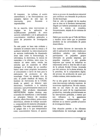 Administración   de la tecnología.                         Proceso de la innovación tecnológica




El transistor,   las turbinas, el sonido       inicia su proceso de manufactura industrial
estereofónico, y las fotocopiadoras son        para satisfacer una demanda de productos
ejemplos típicos     de este tipo de           de alta tecnología.
innovación,     poco      frecuente    e       Este es sólo un ejemplo de los muchos
impredecibles.                                 que se citan en la literatura internacional,
                                               elegido por haberse presentado en un país
En su mayoría, estas innovaciones se           donde      la    ciencia    se    considera,
ongman       en      la    aplicación     de   frecuentemente, alejada de los sistemas de
modificaciones      graduales    de    otros   producción.
sectores industriales y en la aplicación de
conocimientos científicos generados a          Habrá que recordar que el Valle del Silicio
partir de proyectos de investigación           y muchos otros casos que se presentan
básica.                                        alrededor de las universidades de países
                                               desarrollados.
En este punto se hace más evidente y
necesario el contacto entre la ciencia y el    Son también factores de innovación de
quehacer industrial. La intercomunicación      salto la aplicación de inventos creados por
en sectores tradicionales ha dinamizado        individuos     aislados,    por   individuos
áreas tales como la biotecnología, la          participantes     de     pequeños     grupos
informática, la electrónica, la ciencia de     informales en grandes empresas, por
materiales y la robótica, entre otras. La      pequeñas      empresas     y por grandes
relación en estos casos, resulta tan           empresas que operan en industrias no
estrecha que en ocasiones es dificil           relacionadas entre si. Este ha sido el caso
distinguir si el trabajo de un científico      de la película Kodak Crome, inventada
básico tiene como propósito incrementar        por dos músicos, de la pluma atómica, de
el conocimiento o servir de base para la       la penicilina, de la computadora digital,
elaboración     de productos       de alta     del proceso de producción de acero por
tecnología. Como un ejemplo vivo de            colada contínua, entre muchos otros.
esto, se puede clasificar de básico, El
Instituto de Astronomía de la UNAM,            Por su alto grado de novedad intrínseca
donde se generó un detector opto               estas innovaciones radicales requieren de
electrónico, transferido a la industria        inversiones significativas. De esta manera,
mexicana y que próximamente estará en el       ellas no son objeto de una atención
mercado. Este producto          denominado     especial por parte de las organizaciones
MEPXICROM,         emplea técnicas muy         productivas, centradas prioritariamente en
avanzadas de manufactura y está fundado        las innovaciones graduales, a menos que
en principios básicos         de mecánica      nos     refiramos     a    la    gigantescas
cuántica, efecto fotovoltáico, pulsos micro    corporaciones       multinacionales,     que
electrónicos, además de trabajar asociado      efectúan en su interior grandes proyectos
a computadores de memoria ultrarápida y        de investigación básica.
expandida. Con estas características, que
se apegan más a lo que interpretamos           Esta situación permite a los oferentes
como conocimientos básicos, el aparato         independientes de tecnología cumplir un



                                                                                        ID-lO
 