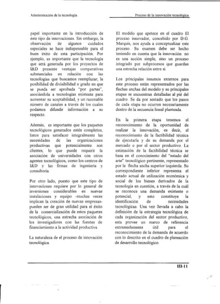 Administración   de la tecnología.                        Proceso de la innováción tecnológica




papel importante en la introducción de          El modelo que apetece en el cuadro El
éste tipo de innovaciones. Sin embargo, la      proceso innovador, concebido por D. G.
observación     de     algunos    cuidados      Marquis, nos ayuda a conceptualizar este
especiales se hace indispensable para el      . proceso. Su examen debe ser hecho
buen éxito de esta participación. Por           teniendo en cuenta que la innovación no
ejemplo, es importante que la tecnología        es una acción simple, sino un proceso
que será generada por los proyectos de          integrado por subprocesos que guardan
I&D presente ventajas comparativas              una estrecha relación entre si.
substanciales    en relación     con    las
tecnologías que buscamos reemplazar; la       Los principales insumos externos para
posibilidad de divisibilidad o grado en que   este proceso están representados por las
se pueda ser aprobada "por partes",           flechas anchas del modelo y su principales
asociándola a tecnologías existente para      etapas se encuentran detalladas al pié del
aumentar su aceptabilidad, y un razonable     cuadro. Se da por sentado que los pasos
número de canales a través de los cuales      de cada etapa no ocurren necesariamente
podamos difundir información a su             dentro de la secuencia lineal planteada.
respecto.
                                              En la primera      etapa tenemos        el
Además, es importante que los paquetes        reconocimiento de la oportunidad de
tecnológicos generados estén completos,       realizar la innovación, es decir, el
listos para satisfacer integralmente las      reconocimiento de la factibilidad técnica
necesidades     de    las  organizaciones      de ejecutarla y de su demanda por el
productivas    que potencialmente      son    mercado o por el sector productivo. La
clientes, lo que puede requerir la             estimación de la factibilidad técnica se
asociación de universidades con otros         basa en el conocimiento del "estado del
agentes tecnológicos, como los centros de     arte" tecnológico pertinente, representado
I&D y las firmas de ingeniería y              por la flecha ancha superior izquierda. Su
consulto ría.                                 correspondiente    inferior representa el
                                              estado actual de utilización económica y
Por otro lado, puesto que este tipo de        social de los bienes derivados de la
innovaciones requiere por lo general de       tecnología en cuestión, a través de la cuál
InVerSIOnes considerables       en nuevas     se reconoce una demanda existente o
instalaciones y equipo -muchas veces          potencial,     y   esto     constituye    la
implican la creación de nuevas empresas-      identificación    de            necesidades
pueden ser de gran utilidad para el éxito     tecnológicas. Una vez llevada a cabo la
de la comercialización de estos paquetes      definición de la estrategia tecnológica de
tecnológicos, una estrecha asociación de      cada organización del sector productivo,
los investigadores con las fuentes de         esta provee un marco de referencia
financiamiento a la actividad productiva.     extremadamente         útil     para      el
                                              reconocimiento de la demanda de acuerdo
La naturaleza de el proceso de innovación     con lo descrito en el cuadro de planeación
tecnológica.                                  de desarrollo tecnológico.




                                                                                       111-11
 