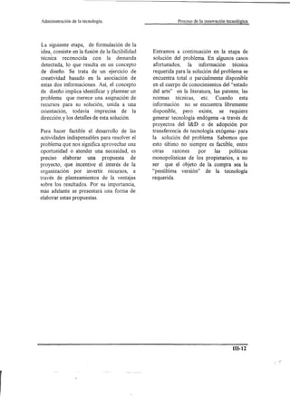 Administración   de la tecnología.                          Proceso de la innovación tecnológica




La siguiente etapa, de formulación de la
idea, consiste en la fusión de la factibilidad   Entramos a continuación en la etapa de
técnica reconocida       con la demanda          solución del problema. En algunos casos
detectada, lo que resulta en un concepto         afortunados,    la información       técnica
de diseño. Se trata de un ejercicio de           requerida para la solución del problema se
creatividad basado en la asociación de           encuentra total o parcialmente disponible
estas dos informaciones. Así, el concepto        en el cuerpo de conocimientos del "estado
de diseño implica identificar y plantear un      del arte" en la literatura, las patente, las
problema que merece una asignación de            normas técnicas, etc. Cuando esta
recursos para su solución, unida a una           información no se encuentra libremente
orientación, todavía imprecisa de la             disponible, pero existe, se requiere
dirección y los detalles de esta solución.       generar tecnología endógena -a través de
                                                 proyectos del I&D o de adopción por
Para hacer factible el desarrollo de las         transferencia de tecnología exógena- para
actividades indispensables para resolver el      la solución del problema. Sabemos que
problema que nos significa aprovechar una        esto último no siempre es factible, entre
oportunidad o atender una necesidad, es          otras     razones    por    las  políticas
preciso elaborar una propuesta          de       monopolísticas de los propietarios, a no
proyecto, que incentive el interés de la         ser que el objeto de la compra sea la
organización por invertir recursos, a            "penúltima versión" de la tecnología
través de planteamientos de la ventajas          requerida.
sobre los resultados. Por su importancia,
más adelante se presentará una forma de
elaborar estas propuestas.




                                                                                         m-12
 
