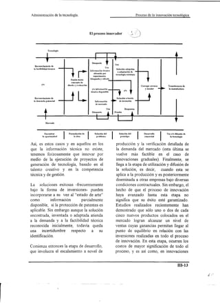 Administración               de la tecnología.                                                                        Proceso de la innovación tecnológica




                                                                 El proceso innovador




                   Tecnología




                                                                   Búsqueda
                                                                                           Uso
   Reconocimiento de
                                                                                     Uso
  la factibilidad técnica                                                                   Solución adopción
                                                                 Información     técnica
                                                                                             o adaptación de
                                                                     obtenida    por
                                                                                           tecnología     existente
                                                                    experimento,
                                           Fusión hacia          búsqueda  y cálculo
                                           concepto de
          y/o                          diseño y evaluación                                                               Corregir errores    Transferencia de




                                                  L
                                                                   y/o infofmación                                          yescatar          la manufactura
                                                                                                        y/o
                                                                  técnica   disponible


  Reconocimiento       de                                                                   Solución a través
  la demanda     potencial                                             Información             de invención
                                                                        de mercado



                                                                   Búsqueda




                 Mercado




                Encontrar                                             Solución del               Solución del              Desarrollo       Uso y/o difusión   de
                                            la idea                                                                         comercial
           la oportunidad
                                        Formulación de       I          problema                  prototipo                                    la tecnología



Así, es estos casos y en aquellos en los                                                   producción y la verificación detallada de
que la información técnica no existe,                                                      la demanda del mercado (esta última se
tenemos forZosamente que innovar por                                                       vuelve más factible en el caso de
medio de la ejecución de proyectos de                                                      innovaciones graduales). Finalmente, se
generación de tecnología, basado en el                                                     llega a la etapa de utilización y difusión de
talento creativo y en la competencia                                                       la solución, es decir,       cuando esta se
técnica y de gestión.                                                                       aplica a la producción y es posteriormente
                                                                                           diseminada a otras empresas bajo diversas
La soluciones exitosas -frecuentemente                                                     condiciones contractuales. Sin embargo, el
bajo la forma de inversiones- pueden                                                       hecho de que el proceso de innovación
incorporarse a su vez al "estado de arte"                                                  haya avanzado hasta esta etapa no
como          información       parcialmente                                               significa que su éxito esté garantizado.
disponible, si la protección de patentes es                                                Estudios realizados recientemente han
aplicable. Sin embargo aunque la solución                                                  demostrado que sólo uno o dos de cada
encontrada, inventada o adaptada atienda                                                   cinco nuevos productos colocados en el
a la demanda y a la factibilidad técnica                                                   mercado logran alcanzar un nivel de
reconocida inicialmente, todavía queda                                                     ventas cuyas ganancias permitan llegar al
una     incertidumbre     respecto     a su                                                punto de equilibrio en relación con las
identificación.                                                                            inversiones realizadas en todo el proceso
                                                                                           de innovación. En esta etapa, ocurren los
Comienza entonces la etapa de desarrollo,                                                  costos de mayor significación de todo el
que involucra el escalamiento a novel de                                                   proceso, y es así como, en innovaciones


                                                                                                                                                        ill-13
 