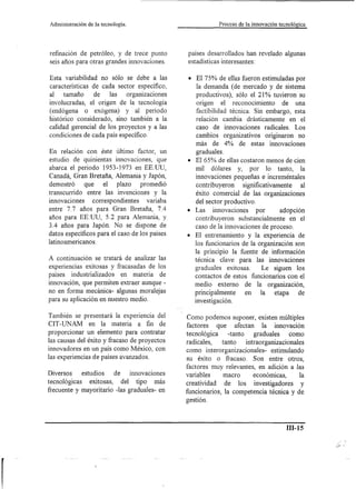 Administración   de la tecnología.                              Proceso de la innovación tecnológica




refinación de petróleo, y de trece punto            países desarrollados han revelado algunas
seis años para otras grandes innovaciones.          estadísticas interesantes:

Esta variabilidad no sólo se debe a las             • El 75% de ellas fueron estimuladas por
características de cada sector específico,             la demanda (de mercado y de sistema
al tamaño       de    las   organizaciones             productivos), sólo el 21% tuvieron su
involucradas, el origen de la tecnología               origen el reconocimiento         de una
(endógena o exógena) y al periodo                      factibi1idad técnica. Sin embargo, esta
histórico considerado, sino también a la               relación cambia drásticamente en el
calidad gerencial de los proyectos y a las             caso de innovaciones radicales. Los
condiciones de cada país específico.                   cambios organizativos originaron no
                                                      más de 4% de estas innovaciones
En relación con éste último factor, un                graduales.
estudio de quinientas innovaciones, que             • El 65% de ellas costaron menos de cien
abarca el periodo 1953-1973 en EE.UU,                 mil dólares y, por 10 tanto, la
Canadá, Gran Bretaña, Alemania y Japón,               innovaciones pequeñas e increméntales
demostró     que    el plazo      promedió            contribuyeron      significativamente   al
transcurrido entre las invenciones y la               éxito comercial de las organizaciones
innovaciones    correspondientes     variaba          del sector productivo.
entre 7.7 años para Gran Bretaña, 7.4               • Las innovaciones por             adopción
años para EE:UU, 5.2 para Alemania, y                 contribuyeron substancia1mente en el
3.4 años para Japón. No se dispone de                 caso de la innovaciones de proceso.
datos específicos para el caso de los países        • El entrenamiento y la experiencia de
latinoamericanos.                                     los funcionarios de la organización son
                                                      la principio la fuente de información
A continuación se tratará de analizar las             técnica clave para las innovaciones
experiencias exitosas y fracasadas de los             graduales exitosas.        Le siguen los
países industria1izados en materia de                 contactos de estos funcionarios con el
innovación, que permiten extraer aunque -              medio externo       de la organización,
no en forma mecánica- algunas moralejas                principalmente      en la etapa      de
para su aplicación en nuestro medio.                   investigación.

También se presentará la experiencia del            Como podemos suponer, existen múltiples
CIT-UNAM en la materia a fin de                     factores    que afectan la innovación
proporcionar un elemento para contratar             tecnológica     -tanto    graduales     como
las causas del éxito y fracaso de proyectos         radicales,    tanto    intraorganizacionales
innovadores en un país como México, con             como interorganizacionales- estimulando
las experiencias de países avanzados.               su éxito o fracaso. Son entre otros,
                                                    factores muy relevantes, en adición a las
Diversos     estudios        de      innovaciones   variables      macro      económicas,       la
tecnológicas  exitosas, del tipo más                creatividad    de los investigadores         y
frecuente y mayoritario -las gradua1es- en          funcionarios, la competencia técnica y de
                                                    gestión.



                                                                                            ill-15
 
