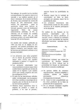 Administración de la tecnología.                          Proceso de la innovación tecnológica



                                                 mayores fueron las posibilidades            de
Sin embargo, de acuerdo con los estudios         éxito.
correspondientes, los aspectos relativos al   • Mientras mayor fue la cantidad de
mercado y sus cambios parecen ser el            conocimiento      no libre, es decir,
factor dominante. En el estudio de Myers        protegido por patentes, mayor fue la
& Sweezy, que contempló las causas del          posibilidad de éxito.
fracaso de 200 innovaciones           cuyos   • Los     proyectos     funcionaron más
méritos les permitieron         pasar la        efectivamente cuando los altos niveles
aprobación inicial, estos factores de           directivos de la empresa participaron
mercado aparecen como de fundamental            en las decisiones.
importancia.      Entre     las      causas
administrativas señaladas, el 8% se           Un análisis de los fracasos en los
relaciona con el manejo de variables          proyectos      relacionados     con      la
mercadotécnicas,    razón por la cuál         introducción de nuevos productos al
podríamos atribuir a la causa MERCADO         mercado, reitera y refuerza los resultados
cerca del 36% de los fracasos.                anteriores, pues nuevamente las mayores
                                              dificultades estuvieron asociadas con el
Un estudio más reciente, publicado en         mercado:
1984 con base en el análisis de 221
proyectos, nos permite profundizar más                 Causas de fracaso                %
algunos conceptos, para entender mejor
                                              Subestimar la competencia               36.4
las barreras que deberemos enfrentar en el    Sobrestimar el número de usuarios del   20.5
proceso innovador:                            producto
                                              Dificultades técnicas con el producto   20.5
• Los proyectos cuyo único propósito          Precio muy alto                         18.2
  era la mejora de procesos tuvieron
  mayor éxito (71 %) que aquellos             Publicaciones   recientes que reúnen las
  destinados a cambiar o a mejorar los        conclusiones     de     diversos estudios
  productos (48%).                            efectuados en EUA, indican que la
• Los    proyectos    relacionados   con      probabilidad de fracaso en innovaciones
  nuevos productos tuvieron mayor éxito       de productos aumenta a medida que:
  cuando fueron sugeridos por el área de
  ventas de la empresa o por clientes         • Se procura       definir de antemano
  (56%) que cuando surgieron del área           especificaciones técnicas completas y
  de investigación (35%).                       acabadas,      además     de     realizar
• El éxito de las innovaciones radicales        previamente,                 exhaustivas
  estibo correlacionado con el progreso         investigaciones de mercado.
  de la base científica y tecnológica de la   • Se busca la total compatibilidad con
  empresa, pero no fue así en el caso de        los otros productos de la línea de
  las innovaciones graduales.                   producción de la organización.
• Mientras mayor experiencia tenía la         • No se obtienen resultados tangibles
  empresa en producir o vender el               dentro de un plazo de 90 días.
  producto, o en usar el proceso,



                                                                                      ill-16
 