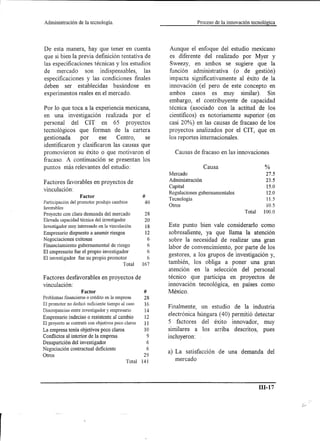 Administración    de la tecnología.                                    Proceso de la innovación tecnológica




De esta manera, hay que tener en cuenta                   Aunque el enfoque del estudio mexicano
que si bien la previa definición tentativa de             es diferente del realizado por Myer y
las especificaciones técnicas y los estudios              Sweezy, en ambos se sugiere que la
de mercado son indispensables, las                        función administrativa (o de gestión)
especificaciones y las condiciones finales                impacta significativamente al éxito de la
deben ser establecidas basándose en                       innovación (el pero de este concepto en
experimentos reales en el mercado.                        ambos casos es muy similar). Sin
                                                          embargo, el contribuyente de capacidad
Por 10 que toca a la experiencia mexicana,                técnica (asociado con la actitud de los
en una investigación realizada por el                     científicos) es notoriamente superior (en
personal del CIT en 65 proyectos                          casi 20%) en las causas de fracaso de los
tecnológicos que forman de la cartera                     proyectos analizados por el CIT, que en
gestionada     por      ese    Centro,   se               los reportes internacionales.
identificaron y clasificaron las causas que
promovieron su éxito o que motivaron el                      Causas de fracaso en las innovaciones
fracaso. A continuación se presentan los
puntos más relevantes del estudio:                                         Causa                        %
                                                          Mercado                                       27.5
                                                          Administración                                23.5
Factores favorables en proyectos de
                                                          Capital                                       15.0
vinculación:
                                                          Regulaciones gubernamentales                  12.0
                   Factor                           #
                                                          Tecnología                                    11.5
Participación del promotor produjo cambios           40   Otros                                         10.5
favorables
                                                                                              Total    100.0
Proyecto con clara demanda del mercado               28
Elevada capacidad técnica del investigador           20
Investigador muy interesado en la vinculación        18   Este punto bien vale considerado como
Empresario dispuesto a asumir riesgos                12   sobresaliente, ya que llama la atención
Negociaciones exitosas                                6   sobre la necesidad de realizar una gran
Financiamiento gubernamental de riesgo                6
                                                          labor de convencimiento, por parte de los
El empresario fue el propio investigador              6
El investigador fue su propio promotor                6
                                                          gestores, a los grupos de investigación y,
                                         Total      167   también, los obliga a poner una gran
                                                          atención en la selección del personal
Factores desfavorables en proyectos de                    técnico que participa en proyectos de
vinculación:                                              innovación tecnológica, en países como
                   Factor                           #     México.
Problemas fmancieros o crédito en la empresa         28
El promotor no dedicó suficiente tiempo al caso      16
                                                          Finalmente, un estudio          de la industria
Discrepancias entre investigador y empresario        14
Empresario indeciso o resistente al cambio           12
                                                          electrónica húngara (40)       permitió detectar
El proyecto se contrató con objetivos poco claros    11   5 factores del éxito           innovador, muy
La empresa tenía objetivos poco claros               10   similares a los arriba          descritos, pues
Conflictos al interior de la empresa                  9   incluyeron:
Desaparición del investigador                         6
Negociación contractual deficiente                    6
Otros                                                29   a) La satisfacción de una demanda del
                                            Total   141      mercado



                                                                                                      ID-17
 
