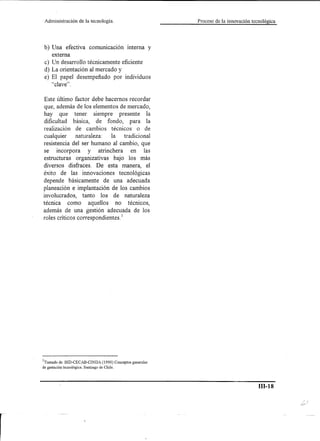 Administración    de la tecnología.                     Proceso de la innovación tecnológica




b) Una efectiva comunicación interna y
   externa
c) Un desarrollo técnicamente eficiente
d) La orientación al mercado y
e) El papel desempeñado por individuos
   "clave" .

Este último factor debe hacemos recordar
que, además de los elementos de mercado,
hay que tener siempre presente la
dificultad básica, de fondo, para la
realización de cambios técnicos o de
cualquier     naturaleza:     la   tradicional
resistencia del ser humano al cambio, que
se incorpora        y   atrinchera    en las
estructuras organizativas bajo los más
diversos disfraces. De esta manera, el
éxito de las innovaciones tecnológicas
depende básicamente de una adecuada
planeación e implantación de los cambios
involucrados, tanto los de naturaleza
técnica como aquellos no técnicos,
además de una gestión adecuada de los
roles críticos correspondientes. 1




1Tomado de: BID-CECAB-CINDA (1990) Conceptos generales
de gestación tecnológica. Santiago de Chile.




                                                                                     ID-l8
 