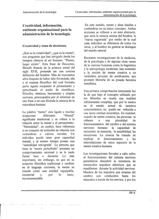 Administración   de la tecnología.            Creatividad, información, ambiente organizacional para la
                                                                         administración de la tecnología



Creatividad, información,                              En este sentido, mente y alma tienden a
ambiente organizacional para la                       confundirse en un único concepto. Ambas
                                                      nociones se refieren a un ente abstracto,
administración de la tecnología.                      que sería la esencia misma del hombre, la
                                                      "marca registrada" por medio de la cual
                                                      cada individuo se diferencia de todos los
Creatividad y toma de decisiones.                     otros, y el hombre en general se distingue
                                                      del mundo natural.
¿Qué es la creatividad?, ¿qué es la mente?,
son preguntas que han intrigado desde los             Recientes investigaciones de la medicina,
tiempos clásicos al ser humano. "Pienso,              de la psicología y de algunas otras ramas
luego existo". Esta frase de Descartes,               de la ciencias humanas como la lingüística
filósofo francés de la primera mitad del              y la antropología modernas, han sometido
siglo XVII, pretende ser una concisa                  a la noción de mente creativa a un
definición del hombre. Más de trescientos
                                                      verdadero proceso de purificación, que
años después de haber sido formulada, ella            promete liberada de su pesada herencia
y el sistema filosófico del cual formaba              metafisica.
parte siguen ocupando el pensamiento y
perturbando el sueño de científicos,                 Una primera comprobación interesante fue
filósofos, místicos, humanistas y simples            la de que bajo el concepto utilizado por
curiosos, preocupados por el sintetizar en           los filósofos se oculta una realidad
una frase o en una fórmula la esencia de la
                                                     infinitamente compleja, que por lo menos
naturaleza humana.                                   en el estado        actual    de nuestros
                                                     conocimientos, no puede ser reducida a
La palabra "mente" esta ligada a muchas              una única entidad monolítica. En realidad,
acepciones        diferentes.     "Mental"           cuando de mente creativa, las personas se
significaba intelectual y se refiere a la            refieren     a    una      pluralidad     de
relación entre la mente y el pensamiento.            funcionamientos del cerebro y del sistema
"Mentalidad", en cambio, hace referencia             nervioso    humano: la capacidad de
a un conjunto de actitudes en relación con           raciocinio, la memoria, la sensibilidad, las
costumbres     o valores morales. Un                 emociones. La ciencia ha tratado de
individuo puede tener gran capacidad                 explicar     el funcionamiento   y  las
mental, y al mismo tiempo poseer una                 interrelaciones de estos aspectos de la
"mentalidad retrograda" . La persona que             mente creativa humana.
tiene la "mente perturbada" presenta un
comportamiento anormal y se le suele                 Las investigaciones llevadas a cabo sobre
llamar loca o demente.           Lo más              el funcionamiento del sistema nervioso
importante, sin embargo, es que en su                permitieron descubrir la existencia de
acepción filosófica tradicional y también            minúsculos impulsos eléctricos que se
en el lenguaje corriente, la mente es                manifiestan durante la actividad nerviosa.
tratada como una entidad impalpable,                 Muchos de los impulsos que emanan del
inmaterial    y,     por      lo    tanto,           cerebro son conducidos     hasta los
inconmensurable.
                                                     músculos a través de los nervios, y por los



-------------------------;IV~-l
 