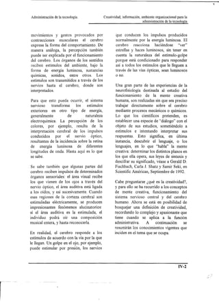 Administración   de la tecnología.             Creatividad, información, ambiente organizacional para la
                                                                         administración de la tecnología



mOVImientos y gestos provocados por                    que conducen los impulsos producidos
contracciones    musculares    el cerebro              normalmente por la energía luminosa. El
expresa la forma del comportamiento. De                cerebro  reacciona   haciéndose   "ver"
manera análoga, la percepción también                  estrellas y haces luminosos, sin tener en
puede ser explicada por el funcionamiento              cuenta la naturaleza del estímulo-golpe
del cerebro. Los órganos de los sentidos               porque está condicionado para responder
reciben estímulos del ambiente, bajo la                así a todos los estímulos que le lleguen a
forma de energía luminosa, sustancias                  través de las vías ópticas, sean luminosos
químicas, sonidos, entre otros. Los                    o no.
estímulos son transmitidos a través de los
nervios hasta el cerebro, donde son                    Una gran parte de las experiencias de la
interpretados.                                         neurofisiología destinada al estudio del
                                                       funcionamiento de la mente creativa
Para que esto pueda ocurrir, el sistema               humana, son realizadas sin que sea preciso
nervIOso  transforma   los    estímulos               trabajar directamente sobre el cerebro
exteriores en otro tipo de energía,                   mediante procesos mecánicos o químicos.
generalmente           de        naturaleza           Lo que los científicos pretenden, es
electro química. La percepción de los                 establecer una especie de "diálogo" con el
colores, por ejemplo, resulta de la                   objeto de sus estudios, sometiéndolo a
interpretación cerebral de los impulsos               estímulos e intentando interpretar sus
conducidos     por    el nervio      óptico,          respuestas. Esto significa, en última
resultantes de la incidencia sobre la retina          instancia, descubrir el lenguaje, o los
de energía      luminosa     de diferentes            lenguajes, en lo que "habla" la mente
longitudes de onda. Hasta aquí es lo que              creativa: determinar los distintos planos en
se sabe.                                              los que ella opera, sus leyes de sintaxis y
                                                      descifrar su significado, véase a Gerald D.
 Se sabe también que algunas partes del               Fischbach, CarIa J. Shatz y Samir Seki, en
cerebro reciben impulsos de determinados              Scientific Américan, Septiembre de 1992.
órganos sensoriales: el área visual recibe
los que vienen de los ojos a través del               Cabe preguntarse ¿qué es la creatividad?,
nervio óptico, el área auditiva está ligada           y para ello se ha recurrido a los conceptos
a los oídos, y así sucesivamente. Cuando              de mente creativa, funcionamiento del
esas regiones de la corteza cerebral son              sistema nervioso central y del cerebro
estimuladas eléctricamente, se producen               humano. Ahora se está en posibilidad de
impresionantes fenómenos alucinatorios:               bosquejar una definición de creatividad,
sí el área auditiva es la estimulada, el              recordando lo complejo y apasionante que
individuo podrá oír una composición                   tiene cuando se aplica a la función
musical entera, y hasta reconocerIa.                  administrativa.    A     continuación     se
                                                      resumirán los conocimientos vigentes que
En realidad, el cerebro responde a los                inciden en el tema que se ocupa.
estímulos de acuerdo con la vía por la que
le llegan. Un golpe en el ojo, por ejemplo,
puede estimular por presión, los nervios



                                                                                                  IV-2
 