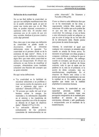 Administración   de la tecnología.               Creatividad, información, ambiente organizacional para la
                                                                            administración de la tecnología



Definición de la creatividad.                               orden observado". De            Scientere    y
                                                            Turcofte (1986,p.84).
No es tan fácil definir la creatividad, ya
que por sus múltiples manifestaciones ésta               Como se observa cada definición dice que
no se puede concretar igual, ya que no                   no se ha mencionado en las otras, y
existe una receta para que se dé. Más                    seguramente todavía falta mucho por
bien, se pueden expresar comentarios y                   mencionar. El crédito que se le podría dar
opiniones sobre ésta. Al estudiar estas                  es que nos dan una idea sobre la
opiniones uno se da cuenta de que son                    creatividad. Sin embargo, si uno se limita
muy variadas, dándose el proceso creativo                a esta información puede ser peligroso ya
como algo personal.                                      que se corre el riesgo de no ver más allá
                                                         de la información dada. Dando pautas
Pero claro que si uno exige una definición               para pensar de cierta forma rígida.
de creatividad se puede acudir a
diccionarios,    donde    se    obtendrán                Además, la creatividad al igual que
definiciones como la siguiente: "La                      cualquier otro concepto se entiende mejor
creatividad es el proceso donde se da la                 cuando se asimila de forma activa. Es
existencia de algo nuevo". Ahora, si se                 necesario el participar con ideas propias y
está buscando una definición concreta en                comparar, confirmar, o rechazar lo que se
algún libro que trate sobre creatividad se              esta tratando de explicar. Sin embargo
sentirá uno decepcionado. El ofrecer una                cuando un concepto, que de por si no es
definición es una forma de simplificar el               tangible, se trata de explicar de forma
concepto, obteniéndose como resultado                   concreta, todo lo que se capta son las
solamente una fracción del concepto que                 palabras en sí; más no el potencial, ni la
se quiere entender.                                     acción de dicho concepto, sino sus
                                                        manifestaciones     simplificadas. En el
He aquí varias definiciones:                            simposio de Platón este critica a los
                                                        poetas que tratan con apariencias y no con
• "La     creatividad     es la habilidad   de          la realidad en sí. En cambio decía que
  encontrar soluciones a un problema o                  aquellos que tratan con la realidad
  traer nuevos modos de expresión; es el                ampliaban la conciencia humana.
  traer a existencia algo nuevo al
  individuo". Edwards (1979,p.25).                      Para nosotros, la creatividad es una
• "El proceso por medio del cual el ser                 capacidad        personal,  inefable     e
  humano       extrae    la energía,       los          intransferible que permite tener una
  materiales y la información disponible                percepción integradora de la realidad para
  en el entorno y los transforma de                     modificar     el    entorno  de    manera
  manera específica con el fin de mejorar               convincente, eficiente y salir gratificando
  su eficacia en el logro de objetivos                  o enriqueciendo con el resultado de la
  dados". Mettal (1977,p.53-66).                        transformación.
• "La     activación      eficiente    y    la
  comunicaclOn        de    los     proyectos
  conscientes de reestructuración en un



                                                                                                    IV-3
 
