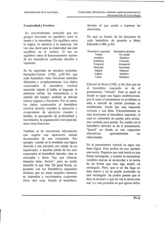 Administración   de la tecnología.            Creatividad, información, ambiente organizacional para la
                                                                        administración   de la tecnología



Creatividad y Cerebro                                 derecho el que ayuda a expresar                 las
                                                      emOCIOnes.
  Es universalmente conocido que los
griegos buscaban un equilibrio entre la               He aquí un listado de las funciones de
mente y la naturaleza. Un equilibrio entre            cada hemisferio de acuerdo a Betty
lo lógico, lo intuitivo y lo sensorial. Tal           Edwards (1988, pAO)
vez una clave para la creatividad sea este
equilibrio en el cerebro. O sea un                    Hemisferio izquierdo    Hemisferio derecho
                                                             Verbal               No verbal
equilibrio entre el funcionamiento óptimo                  Analítico               Sintético
de los hemisferios cerebrales derecho e
                                                           Simbólico              Concreto
izquierdo.                                                  Temporal               Atemporal
                                                            Racional               Irracional
Se ha reportado en estudios recientes,                       Digital                Espacial
                                                             Lógico                 Intuitivo
Hampden- Turner (1982, p.86-90) que
                                                             Línea                  Holístico
cada hemisferio tiene funciones mentales
diferentes y complementarias. Los daños
ocasionados    al hemisferio    cerebral             Edward de Bono (1982, pAO) dice que en
izquierdo impide el habla, el lenguaje, la           el hemisferio izquierdo        se da el
memoria verbal, las matemáticas y el                 pensamiento "vertical". Este es aquel en
sentido del tiempo; también se afectan               donde se sigue una lógica unidireccional,
ciertos órganos y funciones. Por su parte,           por lo tanto al presentarse un problema se
los daños ocasionados al hemisferio                  está a merced de ciertas premisas ya
cerebral derecho impiden la ejecución y              establecidas, donde hay una respuesta
                                                     correcta y una falsa. Frecuentemente es
comprensión de ejercicios visuales y
táctiles, la percepción de profundidad y             más dominante el hemisferio izquierdo, el
movimiento, la organización viso-espacial,           cual no solamente da pautas para actuar,
entre otras funciones.                               sino también para pensar. En cambio en el
                                                     hemisferio derecho se da el pensamiento
También se ha encontrado información                 "lateral" en donde se ven respuestas
que sugiere una separación mental                    alternativas       aparentemente        no
inconsciente de una consciente. Por                  relacionadas.

ejemplo: cuando se le enseñaba una figura
desnuda a una paciente, por medio de un              En el pensamiento vertical se sigue una
taquiscopio, a aquellas partes de los ojos           línea lógica. Esta podría ser por ejemplo
conectados al hemisferio derecho, ésta se            una teoría. Digamos que está teoría es una
sonrojaba y deCÍa "hay que chistosa                  forma rectangular, y cuando se encuentran
                                                     variables nuevas se acomodan a la teoría
máquina tiene, doctor", pero no podía
describir lo que veía. De igual forma, un            de tal forma que esta siga siendo un
paciente con los hemisferios separados               rectángulo. Pero, que si un día llega un
declaran que no están enojados mientras              dato nuevo y no se puede acomodar en
su expresión y movimientos corporales                este rectángulo. Se podría pensar que el
dicen otra cosa. Siendo el hemisferio                dato es erróneo o que tal vez la teoría esta
                                                     mal. Lo más probable es que ignore dicho



                                                                                                   IV-4
 