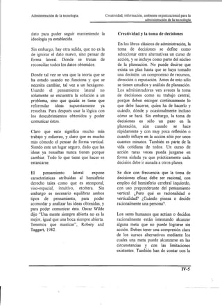 Administración   de la tecnología.             Creatividad, información, ambiente organizacional para la
                                                                          administración de la tecnología



dato para poder seguir manteniendo        la           Creatividad y la toma de decisiones
ideología ya establecida.
                                                       En los libros clásicos de administración, la
Sin embargo, hay otra salida, que no es la             toma de decisiones se define como
de ignorar el dato nuevo, sino pensar de               seleccionar entre alternativas un curso de
forma lateral. Donde se tratan de                      acción, y se incluye como parte del núcleo
reconciliar todos los datos obtenidos.                 de la planeación. No puede decirse que
                                                       exista un plan hasta que se haya tomado
Donde tal vez se vea que la teoría que se              una decisión: un compromiso de recursos,
ha estado usando no funciona y que se                  dirección o reputación. Antes de esto sólo
necesita cambiar, tal vez a un hexágono.               se tienen estudios y análisis de p1aneación.
U sando el pensamiento        lateral no               Los administradores ven aveces la toma
solamente se encuentra la solución a un                de decisiones como su trabajo central,
problema, sino que quizás se tiene que                 porque deben escoger continuamente lo
reformular     ideas  supuestamente     ya             que debe hacerse, quien ha de hacerla y
resueltas. Para después usar la lógica con             cuándo, dónde y ocasionalmente incluso
los descubrimientos obtenidos y poder                  cómo se hará. Sin embargo, la toma de
comunicar éstos.                                       decisiones es sólo un paso en la
                                                       planeación,    aún    cuando     se     hace
Claro que esto significa mucho más                     rápidamente y con muy poca reflexión o
trabajo y esfuerzo, y claro que es mucho               cuando influye en la acción sólo por unos
más cómodo el pensar de forma vertical.                cuantos minutos. También es parte de la
Siendo este un lugar seguro, dado que las              vida cotidiana de todos. Un curso de
ideas ya resueltas nunca tienen porque                 acción raras veces pueda juzgarse en
cambiar. Todo lo que tiene que hacer es                forma aislada ya que prácticamente cada
estancarse.                                            decisión debe ir aunada a otros planes.

El     pensamiento        lateral    expone           Se dice con frecuencia que la toma de
características atribuidas al hemisferio              decisiones eficaz debe ser racional, con
derecho tales como que es atemporal,                  empleo del hemisferio cerebral izquierdo,
viso-espacial,  intuitivo, etcétera.     Sin          con uso preponderante del pensamiento
embargo es necesario equilibrar ambos                 vertical. ¿Pero qué es racionalidad o
tipos de pensamiento,           para poder            verticalidad? ¿Cuándo piensa o decide
acomodar y analizar las ideas obtenidas, y            racionalmente una persona?
para poder comunicar ésta. Oscar Wi1de
dijo "Una mente siempre abierta no es la              Los seres humanos que actúan o deciden
mejor, igual que una boca siempre abierta.            racionalmente están intentando alcanzar
Tenemos que masticar", Robery and                     alguna meta que no puede lograrse sin
Taggart, 1982.                                        acción. Deben tener una compresión clara
                                                      de los cursos alternativos mediante los
                                                      cuales una meta puede alcanzarse en las
                                                      circunstancias y con las limitaciones
                                                      existentes. También han de contar con la



                                                                                                  IV-S
 