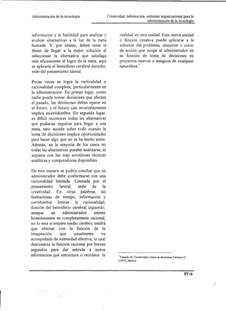 Administración   de la tecnología.               Creatividad, información, ambiente organizacional para la
                                                                            administración de la tecnología



información y la habilidad para analizar y               realidad en otra unidad. Esta nueva unidad
evaluar alternativas a la luz de la meta                 o función creativa puede aplicarse a la
buscada. Y, por último, deben tener el                   solución del problema, situación o curso
deseo de llegar a la mejor solución al                   de acción que ocupe al administrador en
seleccionar la alternativa que satisfaga                 su función de toma de decisiones en
más eficazmente el logro de la meta, aquí                proyectos nuevos o antiguos de cualquier
se aplicaría el hemisferio cerebral derecho,             naturaleza. 1
sede del pensamiento lateral.

Pocas veces se logra la verticalidad o
racionalidad completa, particularmente en
la administración. En primer lugar, como
nadie puede tomar decisiones que afecten
el pasado, las decisiones deben operar en
el futuro, y el futuro casi invariablemente
implica incertidumbre. En segundo lugar,
es dificil reconocer todas las alternativas
que pudieran seguirse para llegar a una
meta; esto sucede sobre todo cuando la
toma de decisiones implica oportunidades
para hacer algo que no se ha hecho antes.
Además, en la mayoría de los casos no
todas las alternativas pueden analizarse, ni
siquiera con las más novedosas técnicas
analíticas y computadoras disponibles.

De esta manera se podría concluir que un
 administrador debe conformarse con una
racionalidad limitada. Limitada por el
pensamiento       lateral,   sede    de     la
creatividad.    En otras palabras,         las
limitaciones de tiempo, información y
certidumbre     limitan la racionalidad,
función del hemisferio cerebral izquierdo,
aunque       un     administrador     intente
honestamente se completamente racional,
no lo será si emplea medio cerebro, tendrá
que alternar con la función de la
imaginación       que      usualmente      va
acompañada de intensidad efectiva, lo cual
desconecta la función racional por breves
segundos para dar entrada a nueva
información que estructura o reordena la                1Tomado de: Creatividad y toma de decisiones Carrasco C.
                                                        (1993), México




                                                                                                              IV-6
 