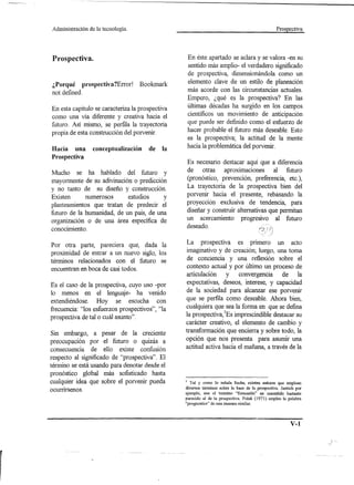Administración   de la tecnología.                                                              Prospectiva




Prospectiva.                                      En éste apartado se aclara y se valora -en su
                                                  sentido más amplio- el verdadero significado
                                                  de prospectiva, dimensionándola como un
¿Porqué prospectiva?Error! Bookmark               elemento clave de un estilo de planeación
not defined.                                      más acorde con las circunstancias actuales.
                                                  Empero, ¿qué es la prospeetiva? En las
En esta capítulo se caracteriza la prospectiva    últimas décadas ha surgido en los campos
como una vía diferente y creativa hacia el        científicos un movimiento de anticipación
futuro. Así mismo, se perfila la trayectoria      que puede ser definido como el esfuerzo de
propia de esta construcción del porvenir.         hacer probable el futuro más deseable. Esto
                                                  es la prospectiva; la actitud de la mente
Hacia una         conceptualización   de   la     hacia la problemática del porvenir.
Prospectiva
                                                 Es necesario destacar aquí que a diferencia
Mucho se ha hablado del futuro y                 de otras      aproximaciones       al futuro
mayormente de su adivinación o predicción        (pronóstico, prevención, preferencia, etc.),
y no tanto de su diseño y construcción.          La trayectoria de la prospectiva bien del
Existen      numerosos      estudios     y       porvenir hacia el presente, rebasando la
planteamientos que tratan de predecir el         proyección exclusiva de tendencia, para
futuro de la humanidad, de un país, de una       diseñar y construir alternativas que permitan
organización o de una área específica de         un acercamiento progresivo al futuro
conocimiento.                                    deseado.


Por otra parte, pareciera que, dada la           La pro spectiva es primero un acto
proximidad de entrar a un nuevo siglo, los       imaginativo y de creación; luego, una toma
términos relacionados con el futuro se            de conciencia y una reflexión sobre el
encuentran en boca de casi todos.                 contexto actual y por último un proceso de
                                                 articulación     y    convergencia    de la
Es el caso de la prospectiva, cuyo uso -por      expectativas, deseos, interese, y capacidad
10  menos en el lenguaje- ha venido              de la sociedad para alcanzar ese porvenir
extendiéndose. Hoy se escucha con                que se perfila como deseable. Ahora bien,
frecuencia: "los esfuerzos prospectivos", "la    cualquiera que sea la forma en que se defina
prospectiva de tal o cuál asunto",               la pro spectiva,lEs imprescindible destacar su
                                                 carácter creativo, el elemento de cambio y
Sin embargo, a pesar de la creciente             transformación que encierra y sobre todo, la
preocupación por el futuro o quizás a            opción que nos presenta para asumir una
consecuencia de ello existe confusión            actitud activa hacia el mañana, a través de la
respecto al significado de "prospectiva". El
término se está usando para denotar desde el
pronóstico global más sofisticado hasta
cualquier idea que sobre el porvenir pueda       1 . Tal Y ~om? lo señala Sachs, existen autores que emplean
ocurrírsenos.                                    d~versosterrmnos sobr~ la base de la prospectiva. Jantsch por
                                                 ejemplo, usa el terrnmo ''forecastin'' en unsentido bastante
                                                 parecido al de la prospectiva. Polak (1971) emplea la palabra
                                                 "prognostics" de una manera similar.



                                                                                                       V-l
 