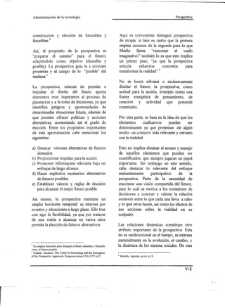 Administración     de la tecnología.                                                                   Prospectiva




    construcción y elección de futurables y                              Aquí es conveniente distinguir prospectiva
    futuribles.2                                                         de utopía: si bien es cierto que la primera
                                                                         emplea recursos de la segunda para lo que
    Así, el propósito de la prospectiva es                               MedIo     llama "remontar        el vuelo
    "preparar el camino" para el futuro,                                 imaginativo" también lo es que esto implica
    adaptándolo como objetivo (deseable y                                un primer paso, "ya que la prospectiva
    posible). La prospectiva guía la s acciones                          articula    esfuerzos       concretos para
    presentes y el campo de lo "posible" del                             transformar la realidad" .4
       _     3
    manana.
                                                                         No se busca adivinar o exclusivamente
    La prospectiva, además de permitir e                                 diseñar el futuro; la prospectiva, como
    impulsar el diseño del futuro aporta                                 actitud para la acción, irrumpio como una
    elementos muy imperantes al proceso de                               fuente energética de pensamiento, de
    planeación y a la toma de decisiones, ya que                         creación y actividad que pretende
    identifica peligros y oportunidades de                               construido.
    determinadas situaciones futura, además de
    que permite ofrecer políticas y acciones                             Por otra parte, se basa en la idea de que los
    alternativas, aumentando así el grado de                             elementos      cualitativos    puedan     ser
    elección. Entre los propósitos importantes                           determinantes ya que presentan -de algún
    de esta aproximación cabe mencionar los                              modo- un contacto más relevante y cercano
    siguientes:                                                          con la realidad.

    a) Generar visiones alternativas de futuros                      Esto no implica eliminar el acceso y manejo
       deseados.                                                     de aquellos elementos que pueden ser
b) Proporcionar impulso para la acción.                              cuantificados, que siempre jugaran un papel
c) Promover información relevante bajo un                            importante. Sin embargo en este sentido,
   enfoque de largo alcance.                                         cabe destacar lo relevante del enfoque
d) Hacer explícitos escenarios alternativos                          eminentemente       participativo    de     la
   de futuros posibles.                                              prospectiva. Parte de la necesidad de
e) Establecer valores y reglas de decisión                           encontrar una visión compartida del futuro,
   para alcanzar el mejor futuro posible.                            para lo cuál se motiva a los tomadores de
                                                                     decisiones a conocer y valorar la relación
Así mismo, la prospectiva mantiene un                                existente entre lo que cada una lleva a cabo
amplio horizonte temporal: se interesa por                           y lo que otros hacen, así como los efectos de
eventos y situaciones a largo plazo. Ello trae                       sus acciones sobre la realidad en su
con sigo la flexibilidad, ya que por tratarse                        conjunto.
de una visión a alcanzar en varios años
permite la elección de futuros alternativos.                         Las relaciones dinámicas constituye otro
                                                                     atributo importante de la prospectiva. Esta
                                                                     no es unidireccional en el tiempo, se interesa
                                                                     esencialmente en la evolución, el cambio, y
2 Se emplea futurable para designar el futuro deseable y futurible   la dinámica de los sistema sociales. De esta
como el futuro posible.
3 Gadetb, Machael, The Crisis In forecasting and the Emergenci

ofthe Prospective Approach, Pergamon press,USA,1979, p25.            4   Marello, Agustin, op citop.19.



                                                                                                                 V-2
 